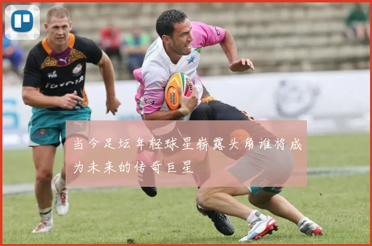 当今足坛年轻球星崭露头角谁将成为未来的传奇巨星