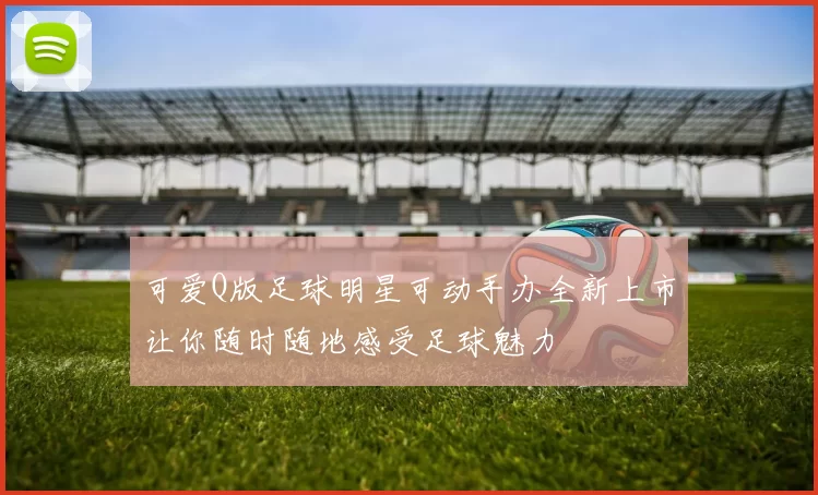 可爱Q版足球明星可动手办全新上市让你随时随地感受足球魅力