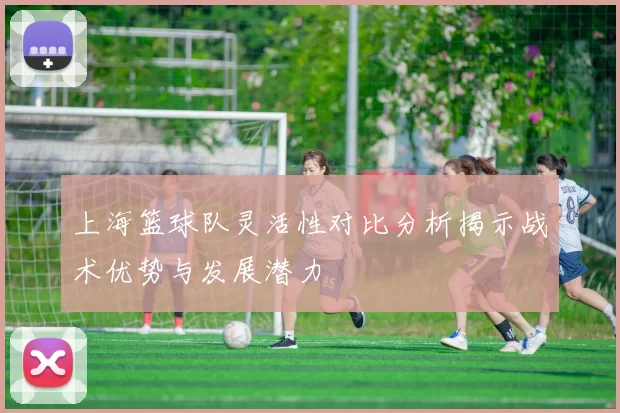 上海篮球队灵活性对比分析揭示战术优势与发展潜力
