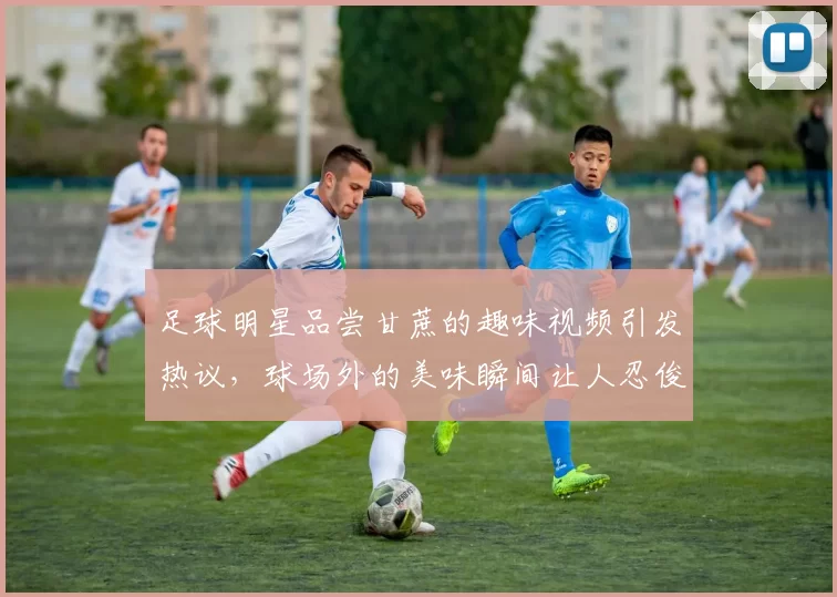 足球明星品尝甘蔗的趣味视频引发热议，球场外的美味瞬间让人忍俊不禁