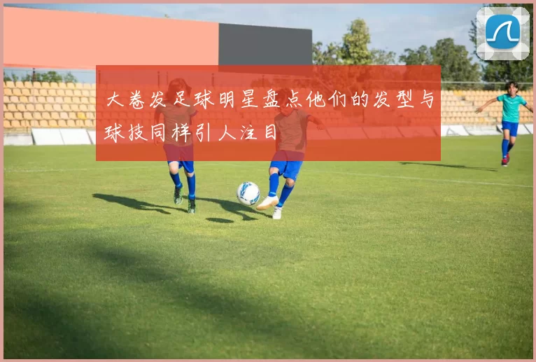 大卷发足球明星盘点他们的发型与球技同样引人注目