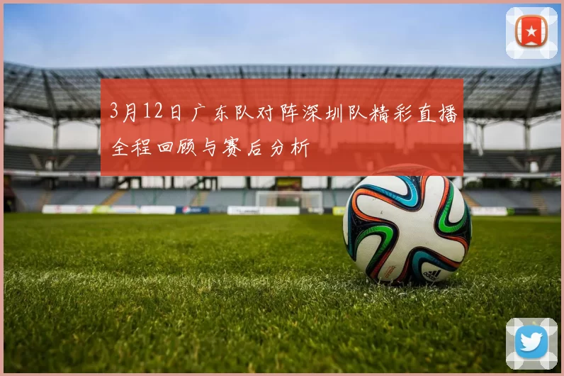 3月12日广东队对阵深圳队精彩直播全程回顾与赛后分析