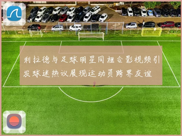 利拉德与足球明星同框合影视频引发球迷热议展现运动员跨界友谊