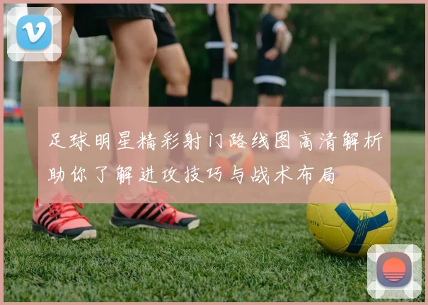 足球明星精彩射门路线图高清解析助你了解进攻技巧与战术布局