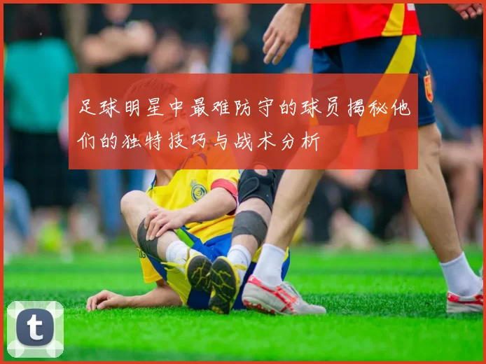 足球明星中最难防守的球员揭秘他们的独特技巧与战术分析