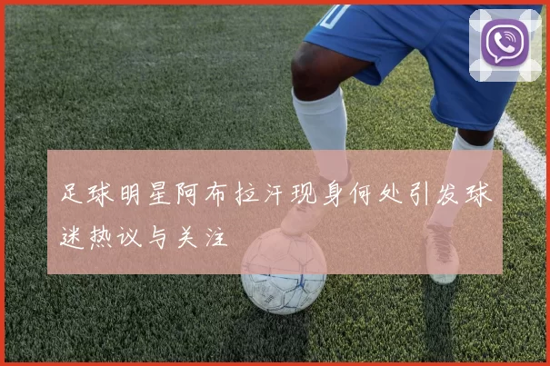 足球明星阿布拉汗现身何处引发球迷热议与关注