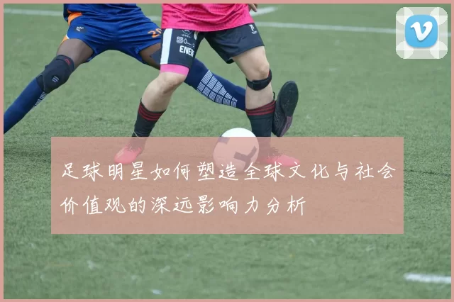 足球明星如何塑造全球文化与社会价值观的深远影响力分析