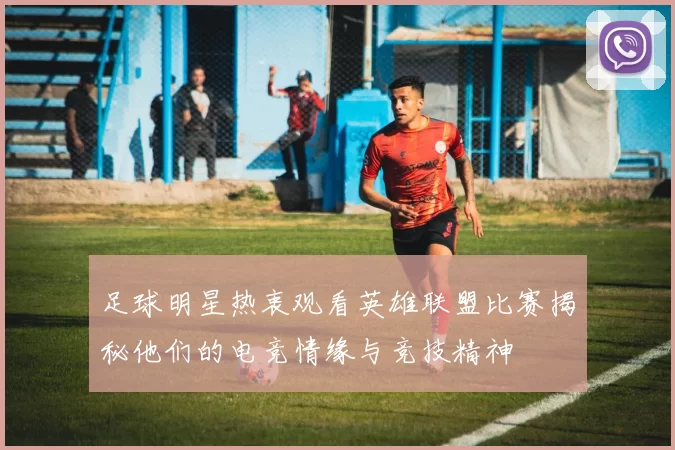 足球明星热衷观看英雄联盟比赛揭秘他们的电竞情缘与竞技精神