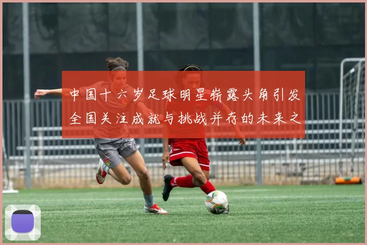 中国十六岁足球明星崭露头角引发全国关注成就与挑战并存的未来之路