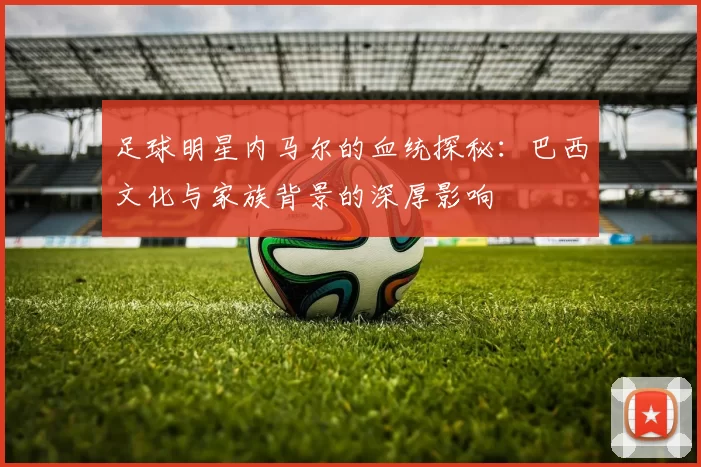 足球明星内马尔的血统探秘：巴西文化与家族背景的深厚影响