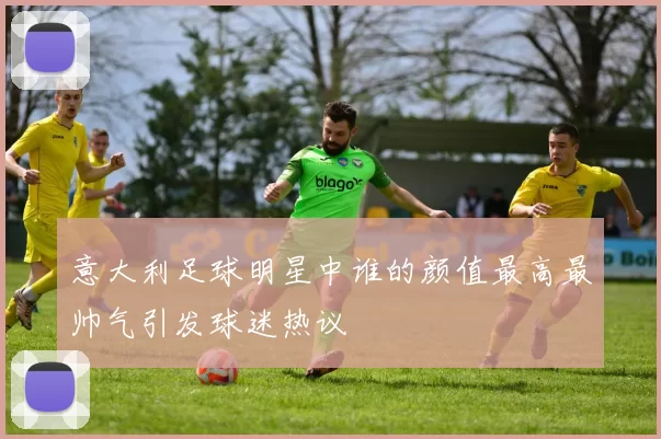 意大利足球明星中谁的颜值最高最帅气引发球迷热议