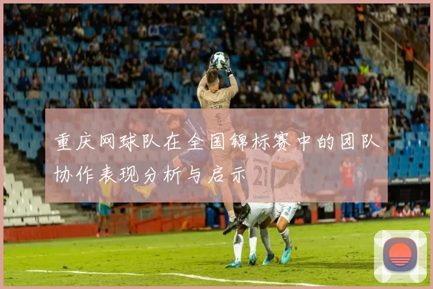 重庆网球队在全国锦标赛中的团队协作表现分析与启示