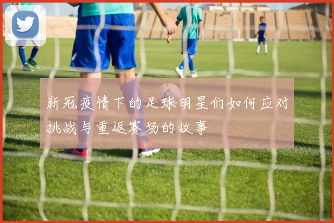 新冠疫情下的足球明星们如何应对挑战与重返赛场的故事