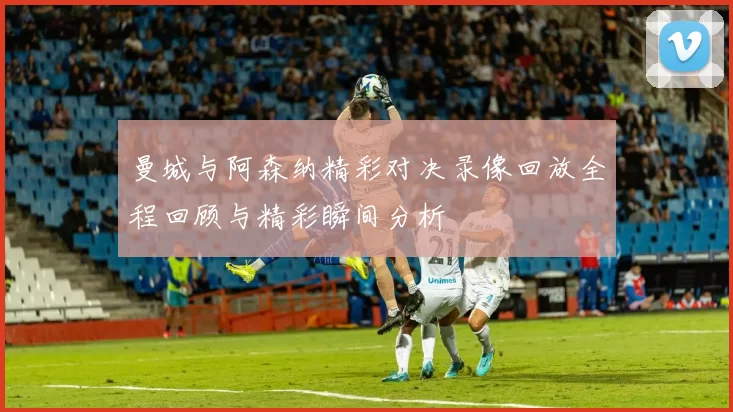 曼城与阿森纳精彩对决录像回放全程回顾与精彩瞬间分析