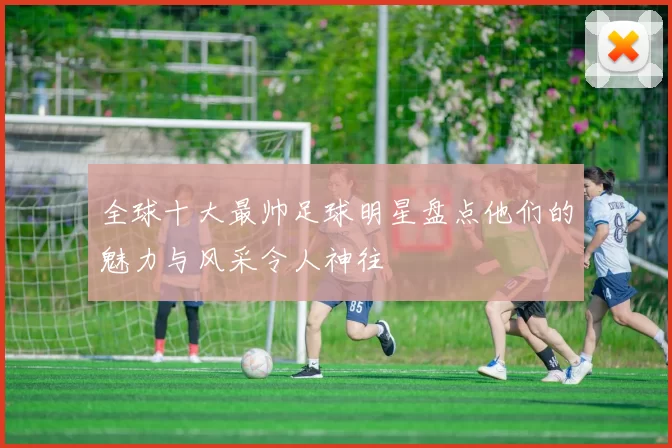 全球十大最帅足球明星盘点他们的魅力与风采令人神往