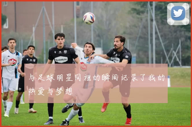 与足球明星同框的瞬间记录了我的热爱与梦想