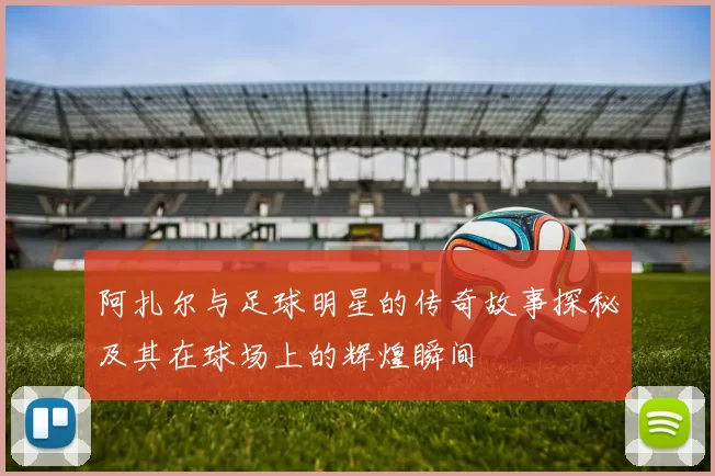 阿扎尔与足球明星的传奇故事探秘及其在球场上的辉煌瞬间