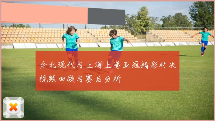 全北现代与上海上港亚冠精彩对决视频回顾与赛后分析
