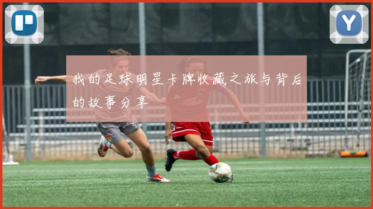 我的足球明星卡牌收藏之旅与背后的故事分享