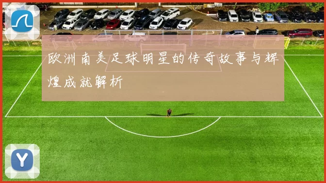 欧洲南美足球明星的传奇故事与辉煌成就解析