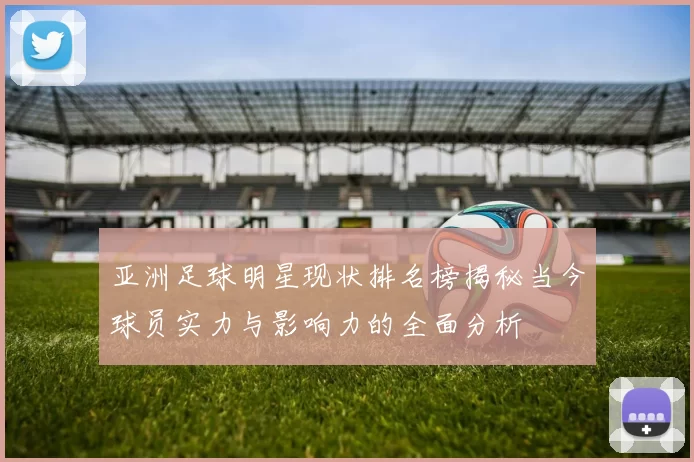 亚洲足球明星现状排名榜揭秘当今球员实力与影响力的全面分析