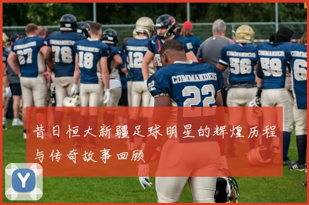 昔日恒大新疆足球明星的辉煌历程与传奇故事回顾