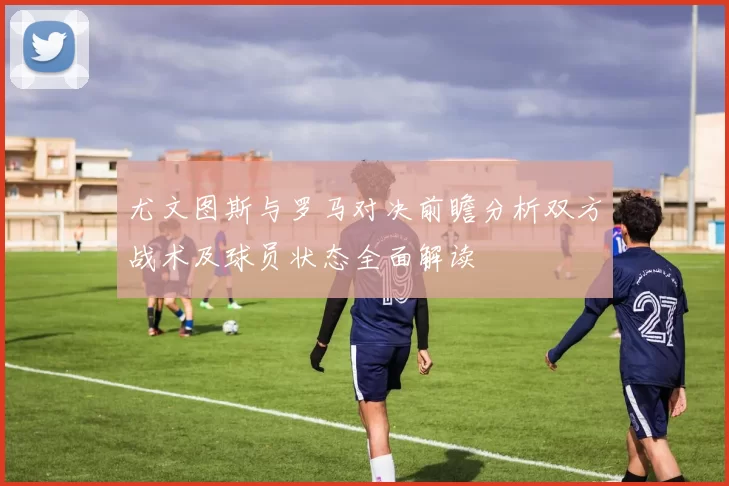 尤文图斯与罗马对决前瞻分析双方战术及球员状态全面解读