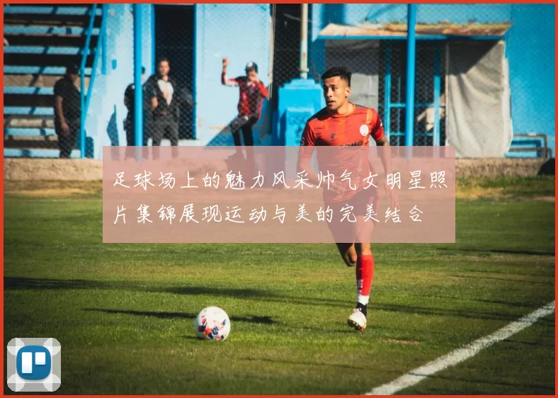 足球场上的魅力风采帅气女明星照片集锦展现运动与美的完美结合