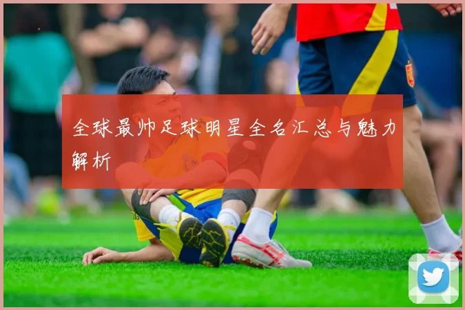 全球最帅足球明星全名汇总与魅力解析