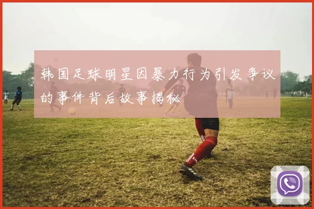 韩国足球明星因暴力行为引发争议的事件背后故事揭秘