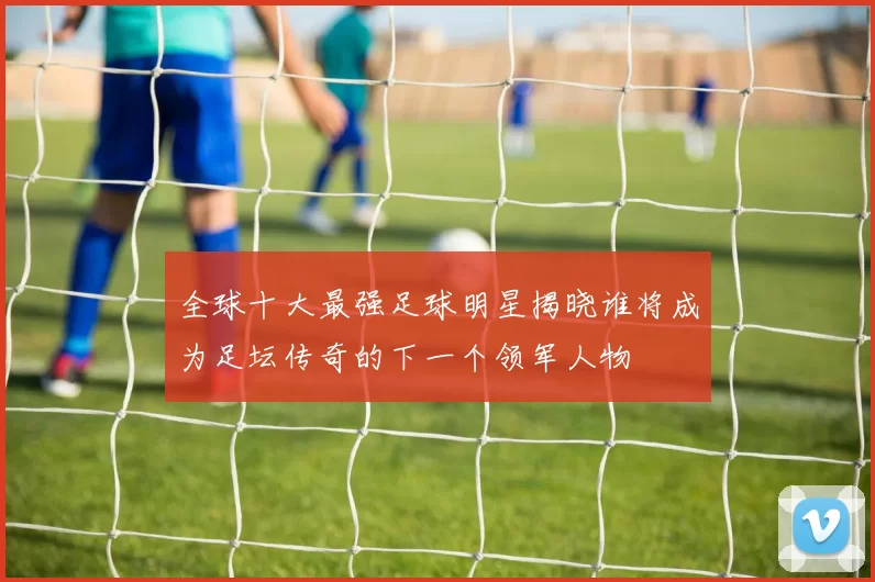 全球十大最强足球明星揭晓谁将成为足坛传奇的下一个领军人物