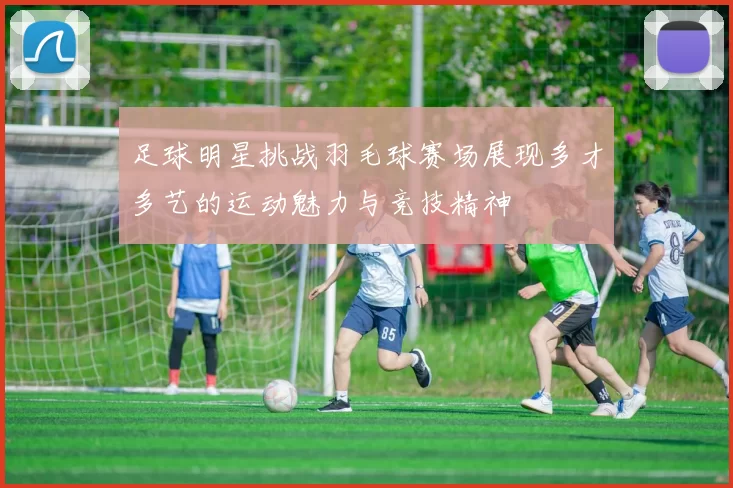 足球明星挑战羽毛球赛场展现多才多艺的运动魅力与竞技精神