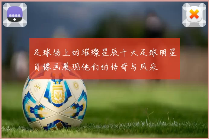 足球场上的璀璨星辰十大足球明星肖像画展现他们的传奇与风采