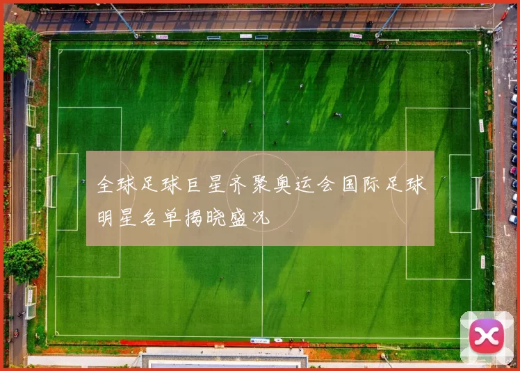 全球足球巨星齐聚奥运会国际足球明星名单揭晓盛况