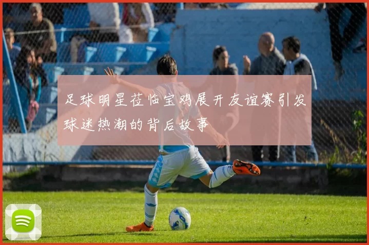 足球明星莅临宝鸡展开友谊赛引发球迷热潮的背后故事