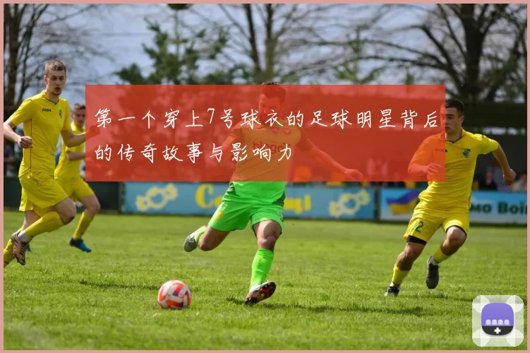 第一个穿上7号球衣的足球明星背后的传奇故事与影响力