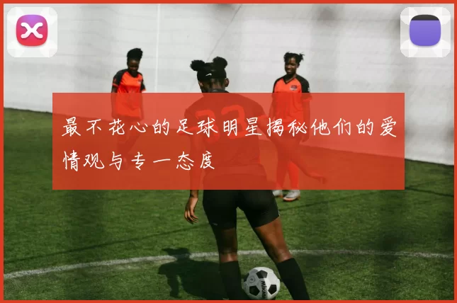 最不花心的足球明星揭秘他们的爱情观与专一态度