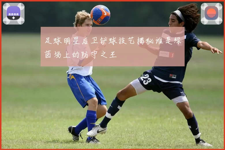 足球明星后卫铲球技艺揭秘谁是绿茵场上的防守之王