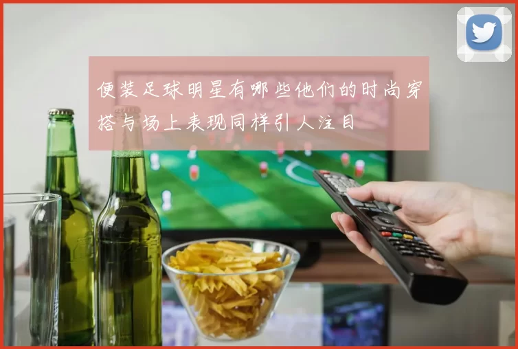 便装足球明星有哪些他们的时尚穿搭与场上表现同样引人注目