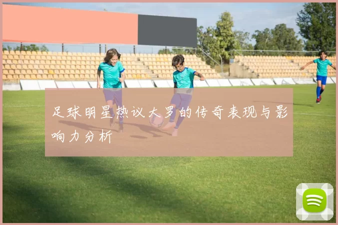 足球明星热议大罗的传奇表现与影响力分析