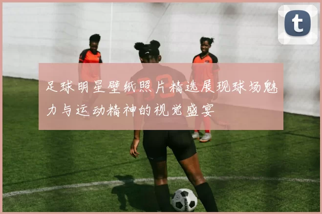 足球明星壁纸照片精选展现球场魅力与运动精神的视觉盛宴