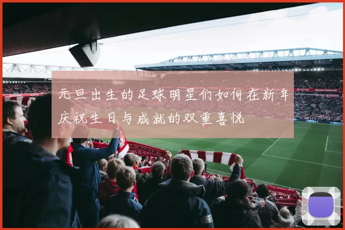 元旦出生的足球明星们如何在新年庆祝生日与成就的双重喜悦