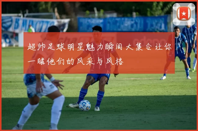 超帅足球明星魅力瞬间大集合让你一睹他们的风采与风格