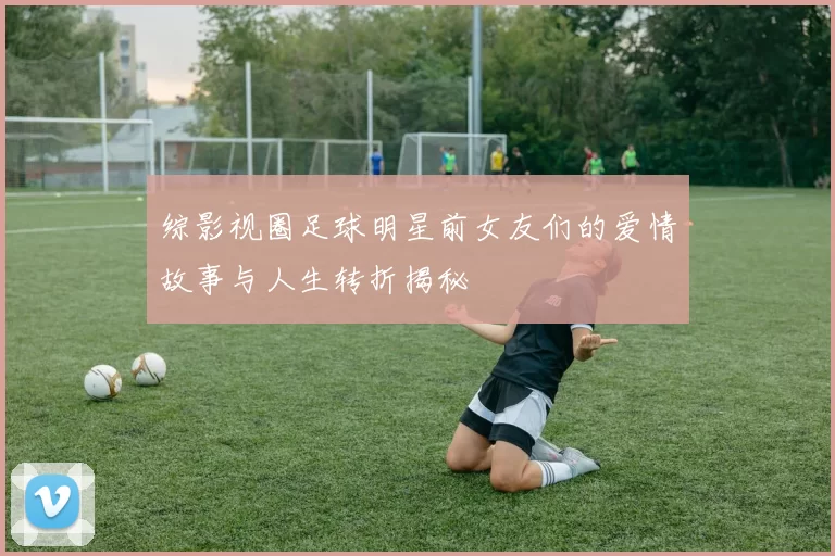 综影视圈足球明星前女友们的爱情故事与人生转折揭秘