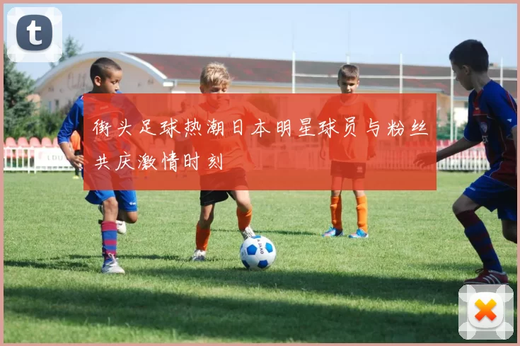 街头足球热潮日本明星球员与粉丝共庆激情时刻