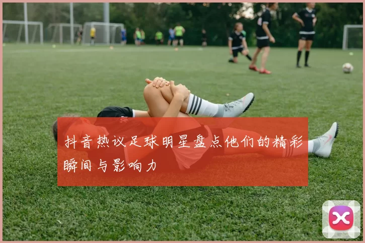 抖音热议足球明星盘点他们的精彩瞬间与影响力