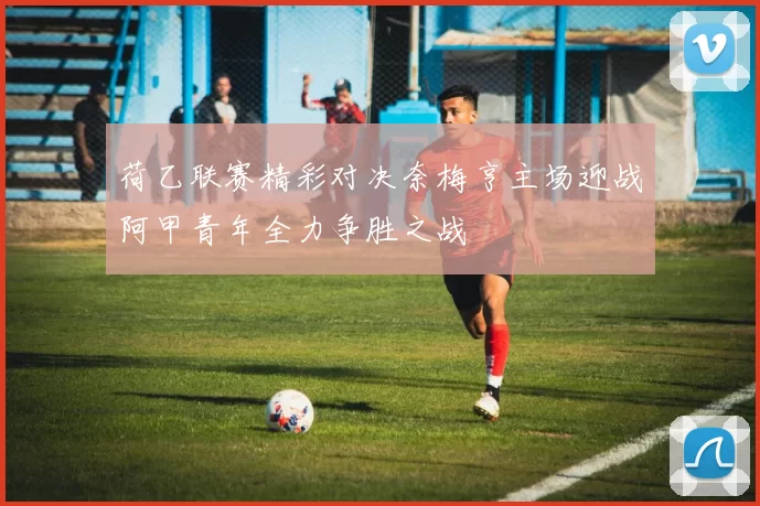 荷乙联赛精彩对决奈梅亨主场迎战阿甲青年全力争胜之战