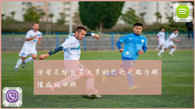 传奇足球巨星大罗的巴西之路与辉煌成就回顾