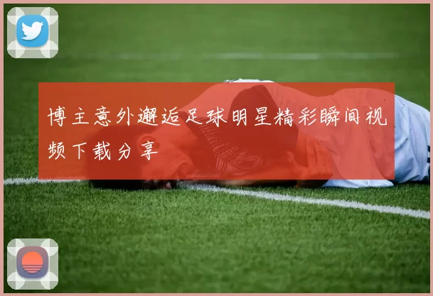 博主意外邂逅足球明星精彩瞬间视频下载分享