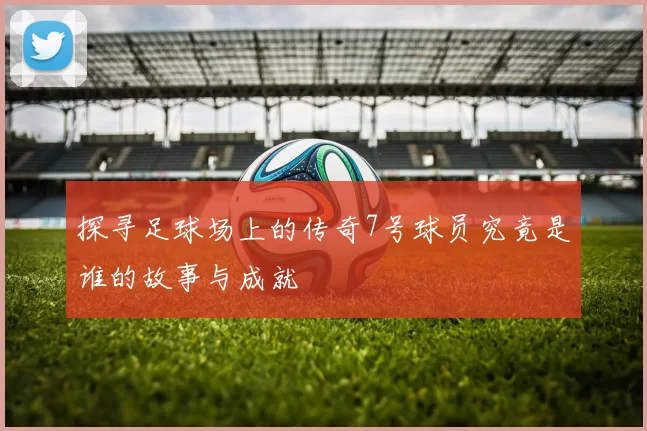 探寻足球场上的传奇7号球员究竟是谁的故事与成就